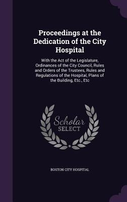 Proceedings at the Dedication of the City Hospital: With the Act of the Legislature, Ordinances of the City Council, Rules and Orders of the Trustees, by Boston City Hospital