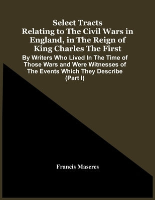 Select Tracts Relating To The Civil Wars In England, In The Reign Of King Charles The First: By Writers Who Lived In The Time Of Those Wars And Were W by Maseres, Francis