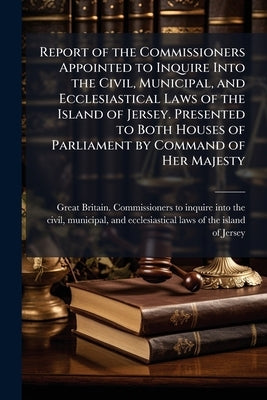 Report of the Commissioners Appointed to Inquire Into the Civil, Municipal, and Ecclesiastical Laws of the Island of Jersey. Presented to Both Houses by Great Britain Commissioners to Inquire