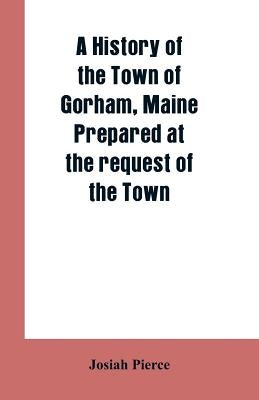 A History of the Town of Gorham, Maine. Prepared at the request of the Town by Pierce, Josiah