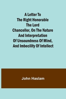 A Letter to the Right Honorable the Lord Chancellor, on the Nature and Interpretation of Unsoundness of Mind, and Imbecility of Intellect by Haslam, John