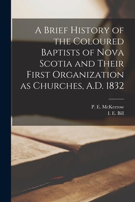 A Brief History of the Coloured Baptists of Nova Scotia and Their First Organization as Churches, A.D. 1832 [microform] by McKerrow, P. E. (Peter E. ). 1841?-1906