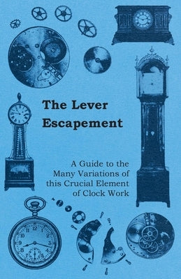 The Lever Escapement - A Guide to the Many Variations of this Crucial Element of Clock Work by Anon