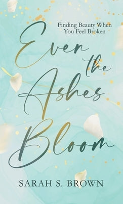 Even the Ashes Bloom: Finding Beauty When You Feel Broken by Brown, Sarah S.