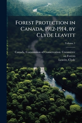 Forest Protection in Canada, 1912-1914, by Clyde Leavitt; Volume 1 by Canada Commission of Conservation Comm