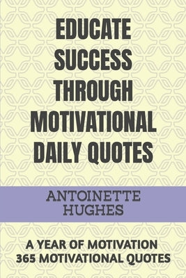Educate Success Through Motivational Daily Quotes: A Year of Motivation 365 Motivational Quotes by Hughes, Antoinette