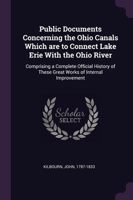Public Documents Concerning the Ohio Canals Which are to Connect Lake Erie With the Ohio River: Comprising a Complete Official History of These Great by Kilbourn, John
