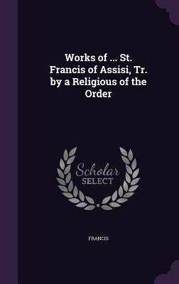 Works of ... St. Francis of Assisi, Tr. by a Religious of the Order by Francis
