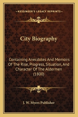 City Biography: Containing Anecdotes And Memoirs Of The Rise, Progress, Situation, And Character Of The Aldermen (1800) by J. W. Myers Publisher