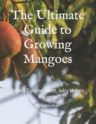 The Ultimate Guide to Growing Mangoes: Expert Tips for Sweet, Juicy Mango Harvests by Kothari, Mehul