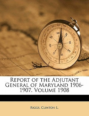 Report of the Adjutant General of Maryland 1906-1907. Volume 1908 by L, Riggs Clinton