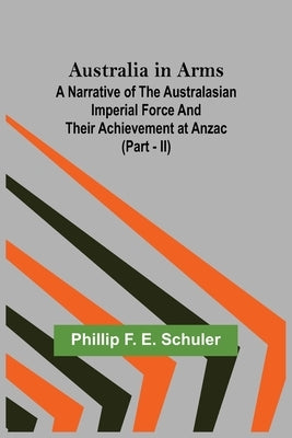 Australia in Arms; A Narrative of the Australasian Imperial Force and Their Achievement at Anzac (Part - II) by F. E. Schuler, Phillip