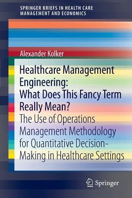 Healthcare Management Engineering: What Does This Fancy Term Really Mean?: The Use of Operations Management Methodology for Quantitative Decision-Maki by Kolker, Alexander