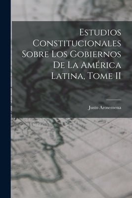 Estudios Constitucionales Sobre los Gobiernos de la América Latina, Tome II by Arosemena, Justo