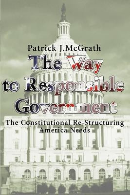 The Way to Responsible Government: The Constitutional Re-Structuring America Needs by McGrath, Patrick J.
