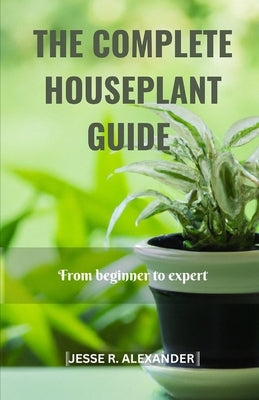 The Complete House Plant Guide: From Beginner to Expert by Alexander, Jesse R.