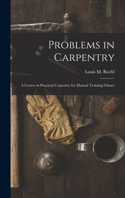 Problems in Carpentry: a Course in Practical Carpentry for Manual Training Classes by Roehl, Louis M. (Louis Michael) B. 1.
