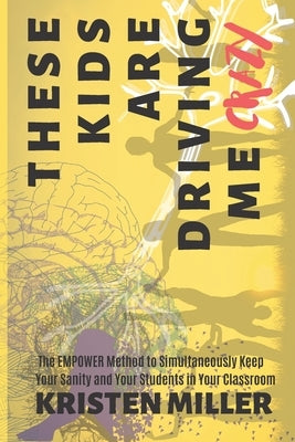 These Kids Are Driving Me Crazy: The EMPOWER Method to Simultaneously Keep Your Sanity and Your Students in Your Classroom by Miller, Kristen