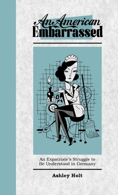 An American Embarrassed: An Expatriate's Struggle to Be Understood in Germany by Holt, Ashley