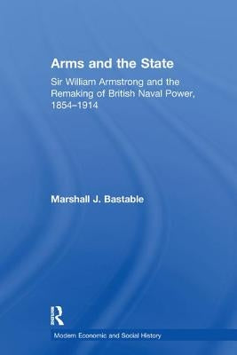 Arms and the State: Sir William Armstrong and the Remaking of British Naval Power, 1854-1914 by Bastable, Marshall J.