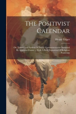 The Positivist Calendar: Or, Transitional System Of Public Commemoration Instituted By Augustus Comte ... With A Brief Expostion Of Religious P by Edger, Henry