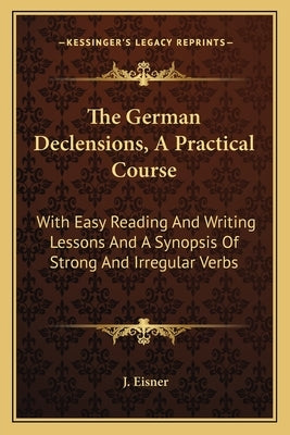 The German Declensions, A Practical Course: With Easy Reading And Writing Lessons And A Synopsis Of Strong And Irregular Verbs by Eisner, J.