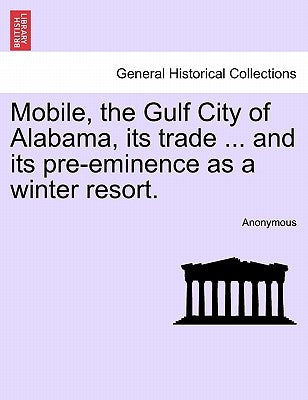 Mobile, the Gulf City of Alabama, Its Trade ... and Its Pre-Eminence as a Winter Resort. by Anonymous
