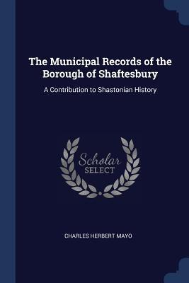 The Municipal Records of the Borough of Shaftesbury: A Contribution to Shastonian History by Mayo, Charles Herbert