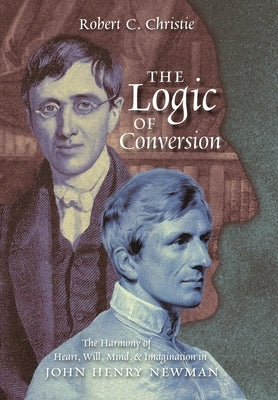 The Logic of Conversion: The Harmony of Heart, Will, Mind, and Imagination in John Henry Newman by Christie, Robert C.