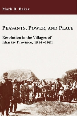 Peasants, Power, and Place: Revolution in the Villages of Kharkiv Province, 1914-1921 by Baker, Mark R.
