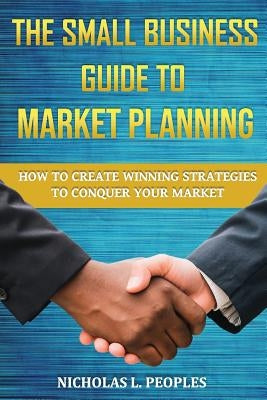 The Small Business Guide to Market Planning: How to Create Winning Strategies to Conquer Your Market by Peoples, Nicholas L.