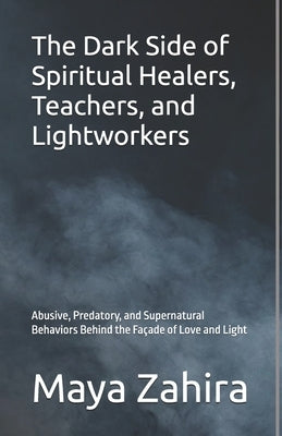 The Dark Side of Spiritual Healers, Teachers, and Lightworkers: Abusive, Predatory, and Supernatural Behaviors Behind the Fa?ade of Love and Light by Zahira, Maya