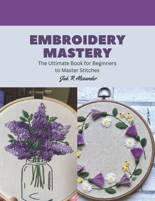 Embroidery Mastery: The Ultimate Book for Beginners to Master Stitches by Alexander, Jak R.