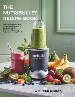 The Nutribullet Recipe Book: Healthy Smoothies And More Diabetic-Friendly, Cardiac-Friendly, Cholesterol-Lowering Recipes And Many More! by Silva, Winifred B.