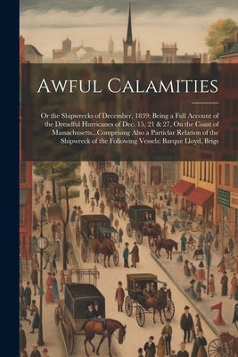 Awful Calamities: Or the Shipwrecks of December, 1839: Being a Full Account of the Dreadful Hurricanes of Dec. 15, 21 & 27, On the Coast by Anonymous