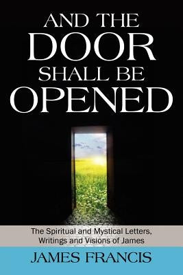 And the Door Shall Be Opened: The Spiritual and Mystical Letters, Writings and Visions of James by Francis, James
