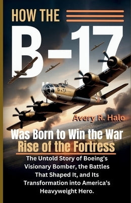 How the B-17 Was Born to Win the War - Rise of the Fortress: The Untold Story of Boeing's Visionary Bomber, the Battles That Shaped It, and Its Transf by R. Hale, Avery