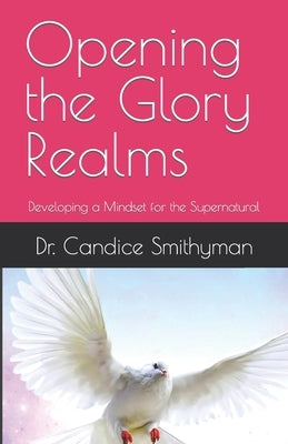 Opening the Glory Realms: Developing a Mindset for the Supernatural by Smithyman, Candice