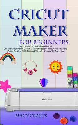 Cricut Maker for Beginners: A Comprehensive Guide on How to Use the Cricut Maker Machine, Master Design Space, Create Exciting Cricut Projects; Wi by Craft, Macy