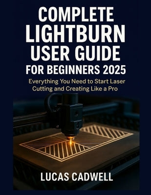 Complete Lightburn User Guide for Beginners 2025: Everything You Need to Start Laser Cutting and Creating Like a Pro by Cadwell, Lucas