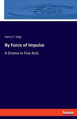 By Force of Impulse: A Drama in Five Acts by Vogt, Harry V.