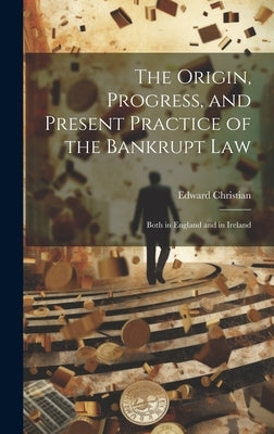 The Origin, Progress, and Present Practice of the Bankrupt Law: Both in England and in Ireland by Christian, Edward