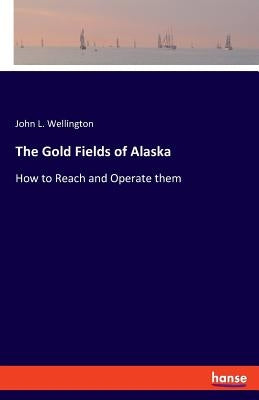 The Gold Fields of Alaska: How to Reach and Operate them by Wellington, John L.