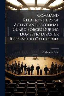 Command Relationships of Active and National Guard Forces During Domestic Disaster Response in California by Rabe, Richard A.
