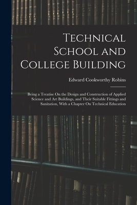 Technical School and College Building: Being a Treatise On the Design and Construction of Applied Science and Art Buildings, and Their Suitable Fittin by Robins, Edward Cookworthy