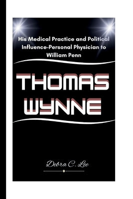 Thomas Wynne: His Medical Practice and Political Influence-Personal Physician to William Penn by C. Lee, Debra