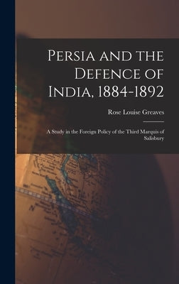 Persia and the Defence of India, 1884-1892; a Study in the Foreign Policy of the Third Marquis of Salisbury by Greaves, Rose Louise