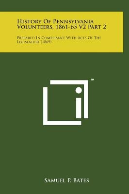 History of Pennsylvania Volunteers, 1861-65 V2 Part 2: Prepared in Compliance with Acts of the Legislature (1869) by Bates, Samuel P.