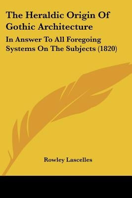 The Heraldic Origin Of Gothic Architecture: In Answer To All Foregoing Systems On The Subjects (1820) by Lascelles, Rowley