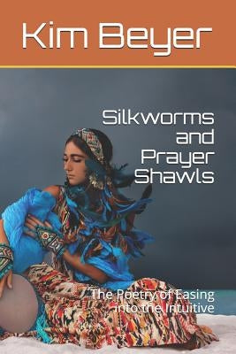 Silkworms and Prayer Shawls: The Poetry of Easing Into the Intuitive by Beyer, Kim
